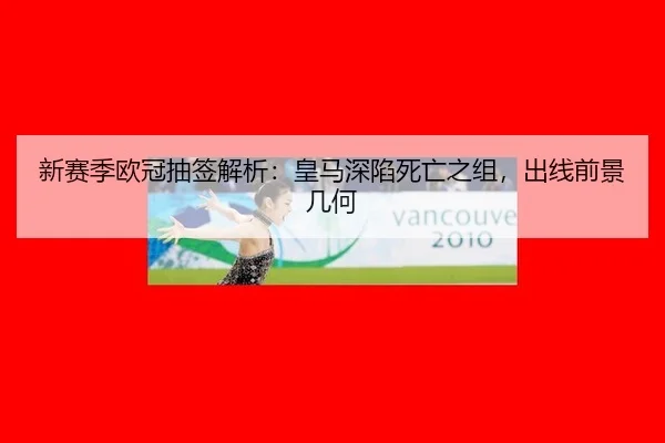 新赛季欧冠抽签解析：皇马深陷死亡之组，出线前景几何