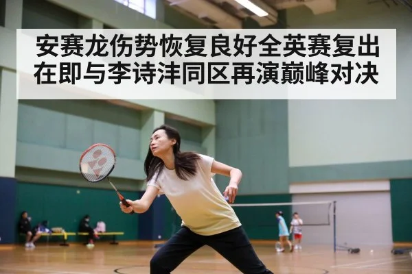 安赛龙伤势恢复良好全英赛复出在即与李诗沣同区再演巅峰对决